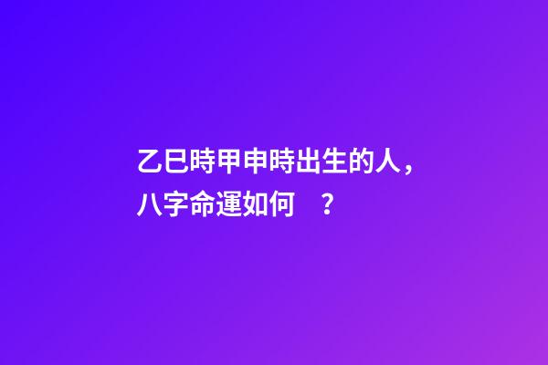 乙巳時甲申時出生的人，八字命運如何？